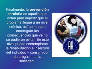 Finalmente, la prevención
terciaria es aquella que
actúa para impedir que el
problema llegue a un nivel
crónico, así como para
amortiguar las
consecuencias que ya no
se pudieron evitar. En este
nivel puede contemplarse
la rehabilitación e inserción
del individuo – consumidor
de drogas – en la
sociedad.
 