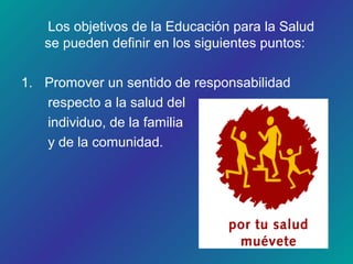 Los objetivos de la Educación para la Salud
se pueden definir en los siguientes puntos:
1. Promover un sentido de responsabilidad
respecto a la salud del
individuo, de la familia
y de la comunidad.
 