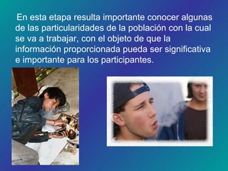 En esta etapa resulta importante conocer algunas
de las particularidades de la población con la cual
se va a trabajar, con el objeto de que la
información proporcionada pueda ser significativa
e importante para los participantes.
 