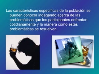 Las características específicas de la población se
pueden conocer indagando acerca de las
problemáticas que los participantes enfrentan
cotidianamente y la manera como estas
problemáticas se resuelven.
 