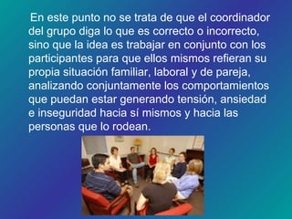 En este punto no se trata de que el coordinador
del grupo diga lo que es correcto o incorrecto,
sino que la idea es trabajar en conjunto con los
participantes para que ellos mismos refieran su
propia situación familiar, laboral y de pareja,
analizando conjuntamente los comportamientos
que puedan estar generando tensión, ansiedad
e inseguridad hacia sí mismos y hacia las
personas que lo rodean.
 
