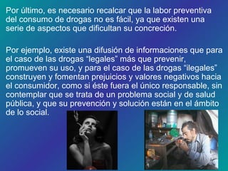 Por último, es necesario recalcar que la labor preventiva
del consumo de drogas no es fácil, ya que existen una
serie de aspectos que dificultan su concreción.
Por ejemplo, existe una difusión de informaciones que para
el caso de las drogas “legales” más que prevenir,
promueven su uso, y para el caso de las drogas “ilegales”
construyen y fomentan prejuicios y valores negativos hacia
el consumidor, como si éste fuera el único responsable, sin
contemplar que se trata de un problema social y de salud
pública, y que su prevención y solución están en el ámbito
de lo social.
 