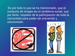 Es por todo lo que se ha mencionado, que el
consumo de drogas es un problema social, que
por tanto, requiere de la participación de toda la
comunidad para poder ser prevenido y
solucionado.
 