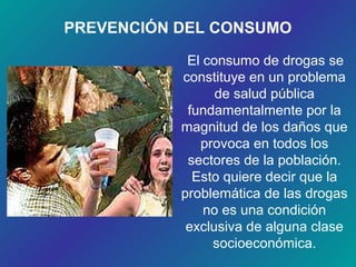 PREVENCIÓN DEL CONSUMO
El consumo de drogas se
constituye en un problema
de salud pública
fundamentalmente por la
magnitud de los daños que
provoca en todos los
sectores de la población.
Esto quiere decir que la
problemática de las drogas
no es una condición
exclusiva de alguna clase
socioeconómica.
 
