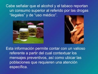 Cabe señalar que el alcohol y el tabaco reportan
un consumo superior al referido por las drogas
“ilegales” y de “uso médico”.
Esta información permite contar con un valioso
referente a partir del cual contextuar los
mensajes preventivos, así como ubicar las
poblaciones que requieren una atención
específica.
 