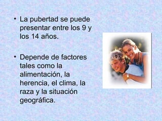 La pubertad se puede presentar entre los 9 y los 14 años. Depende de factores tales como la alimentación, la herencia, el clima, la raza y la situación geográfica. 
