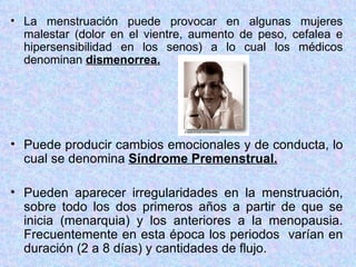 La menstruación puede provocar en algunas mujeres malestar (dolor en el vientre, aumento de peso, cefalea e hipersensibilidad en los senos) a lo cual los médicos denominan  dismenorrea. Puede producir cambios emocionales y de conducta, lo cual se denomina  Síndrome Premenstrual. Pueden aparecer irregularidades en la menstruación, sobre todo los dos primeros años a partir de que se inicia (menarquia) y los anteriores a la menopausia. Frecuentemente en esta época los periodos  varían en duración (2 a 8 días) y cantidades de flujo.  