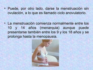 Puede, por otro lado, darse la menstruación sin ovulación, a lo que es llamado ciclo anovulatorio.  La menstruación comienza normalmente entre los 10 y 14 años (menarquia) aunque puede presentarse también entre los 9 y los 18 años y se prolonga hasta la menopausia. 