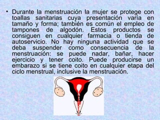 Durante la menstruación la mujer se protege con toallas sanitarias cuya presentación varía en tamaño y forma; también es común el empleo de tampones de algodón. Estos productos se consiguen en cualquier farmacia o tienda de autoservicio. No hay ninguna actividad que se deba suspender como consecuencia de la menstruación: se puede nadar, bañar, hacer ejercicio y tener coito. Puede producirse un embarazo si se tiene coito en cualquier etapa del ciclo menstrual, inclusive la menstruación. 