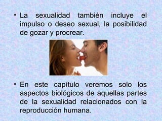 La sexualidad también incluye el impulso o deseo sexual, la posibilidad de gozar y procrear. En este capítulo veremos solo los aspectos biológicos de aquellas partes de la sexualidad relacionados con la reproducción humana. 