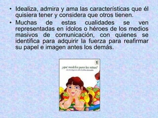Idealiza, admira y ama las características que él quisiera tener y considera que otros tienen. Muchas de estas cualidades se ven representadas en ídolos o héroes de los medios masivos de comunicación, con quienes se identifica para adquirir la fuerza para reafirmar su papel e imagen antes los demás. 