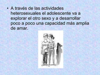 A través de las actividades heterosexuales el adolescente va a explorar el otro sexo y a desarrollar poco a poco una capacidad más amplia de amar. 