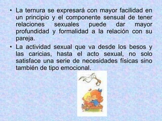 La ternura se expresará con mayor facilidad en un principio y el componente sensual de tener relaciones sexuales puede dar mayor profundidad y formalidad a la relación con su pareja. La actividad sexual que va desde los besos y las caricias, hasta el acto sexual, no solo satisface una serie de necesidades físicas sino también de tipo emocional. 