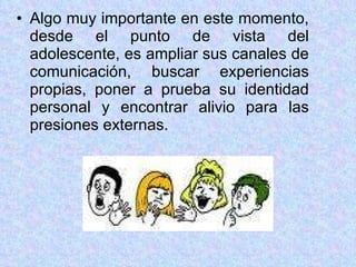Algo muy importante en este momento, desde el punto de vista del adolescente, es ampliar sus canales de comunicación, buscar experiencias propias, poner a prueba su identidad personal y encontrar alivio para las presiones externas. 
