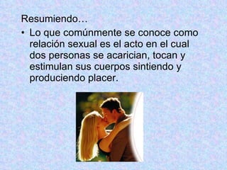 Resumiendo… Lo que comúnmente se conoce como relación sexual es el acto en el cual dos personas se acarician, tocan y estimulan sus cuerpos sintiendo y produciendo placer.  