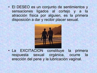 El DESEO es un conjunto de sentimientos y sensaciones ligados al cortejo y a la atracción física por alguien, es la primera disposición a dar y recibir placer sexual. La EXCITACION constituye la primera respuesta sexual orgánica, ocurre la erección del pene y la lubricación vaginal. 