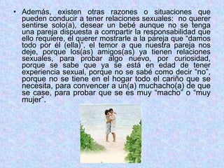 Además, existen otras razones o situaciones que pueden conducir a tener relaciones sexuales:  no querer sentirse solo(a), desear un bebé aunque no se tenga una pareja dispuesta a compartir la responsabilidad que ello requiere, el querer mostrarle a la pareja que “damos todo por él (ella)”, el temor a que nuestra pareja nos deje, porque los(as) amigos(as) ya tienen relaciones sexuales, para probar algo nuevo, por curiosidad, porque se sabe que ya se está en edad de tener experiencia sexual, porque no se sabé como decir  “no”, porque no se tiene en el hogar todo el cariño que se necesita, para convencer a un(a) muchacho(a) de que se case, para probar que se es muy “macho” o “muy mujer”. 