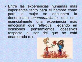 Entre las experiencias humanas más importantes tanto para el hombre como para la mujer se encuentra la denominada  enamoramiento,  que es  esencialmente una experiencia más emocional que reflexiva, llegando en ocasiones pensamientos obsesivos respecto al ser del que se está enamorada (o). 