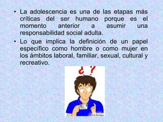 La adolescencia es una de las etapas más críticas del ser humano porque es el momento anterior a asumir una responsabilidad social adulta. Lo que implica la definición de un papel específico como hombre o como mujer en los ámbitos laboral, familiar, sexual, cultural y recreativo. 