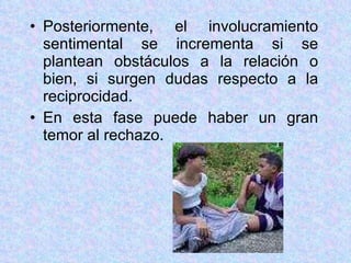 Posteriormente, el involucramiento sentimental se incrementa si se plantean obstáculos a la relación o bien, si surgen dudas respecto a la reciprocidad. En esta fase puede haber un gran temor al rechazo. 