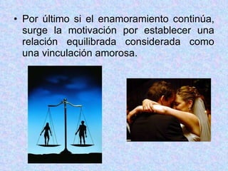 Por último si el enamoramiento continúa, surge la motivación por establecer una relación equilibrada considerada como una vinculación amorosa. 