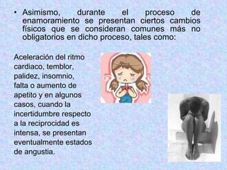 Asimismo, durante el proceso de enamoramiento se presentan ciertos cambios físicos que se consideran comunes más no obligatorios en dicho proceso, tales como: Aceleración del ritmo cardiaco, temblor,  palidez, insomnio,  falta o aumento de  apetito y en algunos casos, cuando la  incertidumbre respecto a la reciprocidad es intensa, se presentan eventualmente estados  de angustia. 