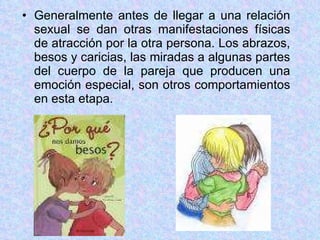 Generalmente antes de llegar a una relación sexual se dan otras manifestaciones físicas de atracción por la otra persona. Los abrazos, besos y caricias, las miradas a algunas partes del cuerpo de la pareja que producen una emoción especial, son otros comportamientos en esta etapa. 