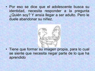 Por eso se dice que el adolescente busca su identidad, necesita responder a la pregunta ¿Quién soy? Y ansía llegar a ser adulto. Pero le duele abandonar su niñez. Tiene que formar su imagen propia, para lo cual se siente que necesita negar parte de lo que ha aprendido 