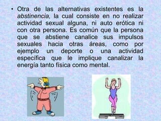 Otra de las alternativas existentes es la  abstinencia,  la cual consiste   en no realizar actividad sexual alguna, ni auto erótica ni con otra persona. Es común que la persona que se abstiene canalice sus impulsos sexuales hacia otras áreas, como por ejemplo un deporte o una actividad específica que le implique canalizar la energía tanto física como mental. 