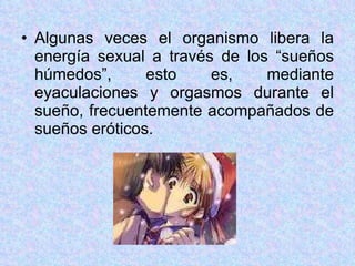 Algunas veces el organismo libera la energía sexual a través de los “sueños húmedos”, esto es, mediante eyaculaciones y orgasmos durante el sueño, frecuentemente acompañados de sueños eróticos. 