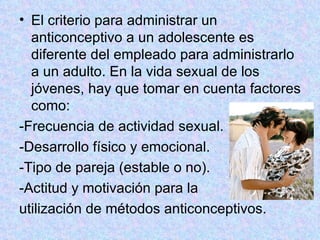 El criterio para administrar un anticonceptivo a un adolescente es diferente del empleado para administrarlo a un adulto. En la vida sexual de los jóvenes, hay que tomar en cuenta factores como:  -Frecuencia de actividad sexual. -Desarrollo físico y emocional. -Tipo de pareja (estable o no). -Actitud y motivación para la  utilización de métodos anticonceptivos.  