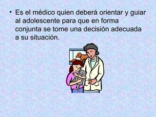 Es el médico quien deberá orientar y guiar al adolescente para que en forma conjunta se tome una decisión adecuada a su situación.  