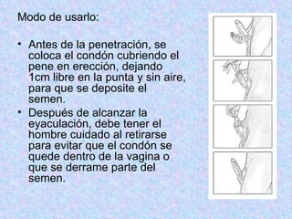 Modo de usarlo:  Antes de la penetración, se coloca el condón cubriendo el pene en erección, dejando 1cm libre en la punta y sin aire, para que se deposite el semen.  Después de alcanzar la eyaculación, debe tener el hombre cuidado al retirarse para evitar que el condón se quede dentro de la vagina o que se derrame parte del semen.  