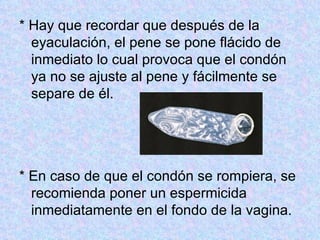 * Hay que recordar que después de la eyaculación, el pene se pone flácido de inmediato lo cual provoca que el condón ya no se ajuste al pene y fácilmente se separe de él.  * En caso de que el condón se rompiera, se recomienda poner un espermicida inmediatamente en el fondo de la vagina.  