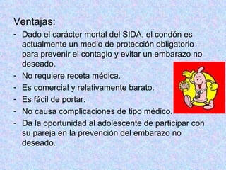 Ventajas:  Dado el carácter mortal del SIDA, el condón es actualmente un medio de protección obligatorio para prevenir el contagio y evitar un embarazo no deseado.  No requiere receta médica.  Es comercial y relativamente barato.  Es fácil de portar.  No causa complicaciones de tipo médico.  Da la oportunidad al adolescente de participar con su pareja en la prevención del embarazo no deseado.  