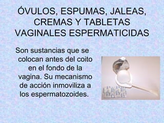 ÓVULOS, ESPUMAS, JALEAS, CREMAS Y TABLETAS VAGINALES ESPERMATICIDAS Son sustancias que se colocan antes del coito en el fondo de la vagina. Su mecanismo de acción inmoviliza a los espermatozoides.  