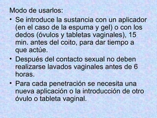 Modo de usarlos:  Se introduce la sustancia con un aplicador (en el caso de la espuma y gel) o con los dedos (óvulos y tabletas vaginales), 15 min. antes del coito, para dar tiempo a que actúe.  Después del contacto sexual no deben realizarse lavados vaginales antes de 6 horas.  Para cada penetración se necesita una nueva aplicación o la introducción de otro óvulo o tableta vaginal.  