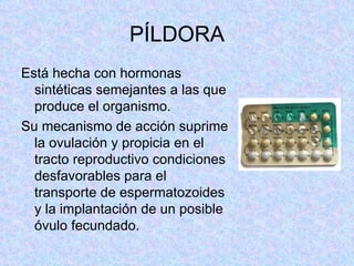 PÍLDORA Está hecha con hormonas sintéticas semejantes a las que produce el organismo.  Su mecanismo de acción suprime la ovulación y propicia en el tracto reproductivo condiciones desfavorables para el transporte de espermatozoides y la implantación de un posible óvulo fecundado.  