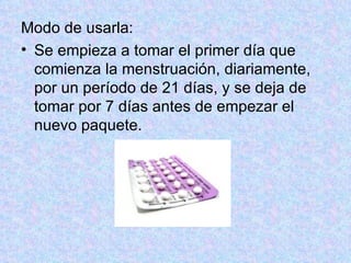 Modo de usarla:  Se empieza a tomar el primer día que comienza la menstruación, diariamente, por un período de 21 días, y se deja de tomar por 7 días antes de empezar el nuevo paquete.  