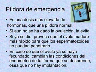 Píldora de emergencia Es una dosis más elevada de hormonas, que una píldora normal.  Si aún no se ha dado la ovulación, la evita.  Si ya se dio, provoca que el óvulo madure más rápido para que los espermatozoides no puedan penetrarlo.  En caso de que el óvulo ya se haya fecundado, cambian las condiciones del endometrio de tal forma que se desprende, osea que no hay implantación.  
