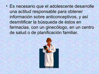 Es necesario que el adolescente desarrolle una actitud responsable para obtener información sobre anticonceptivos, y así desmitificar la búsqueda de éstos en farmacias, con un ginecólogo, en un centro de salud o de planificación familiar.  