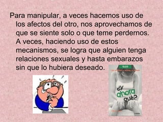 Para manipular, a veces hacemos uso de
los afectos del otro, nos aprovechamos de
que se siente solo o que teme perdernos.
A veces, haciendo uso de estos
mecanismos, se logra que alguien tenga
relaciones sexuales y hasta embarazos
sin que lo hubiera deseado.
 