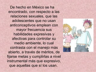 De hecho en México se ha
encontrado, con respecto a las
relaciones sexuales, que las
adolescentes que no usan
anticonceptivos emplean con
mayor frecuencia sus
habilidades expresivas y
afectivas para controlar su
medio ambiente, lo cual
contrasta con el manejo más
abierto, a través de méritos, de
fijarse metas y cumplirlas a nivel
instrumental más que expresivo,
que aquellas que sí los usan.
 