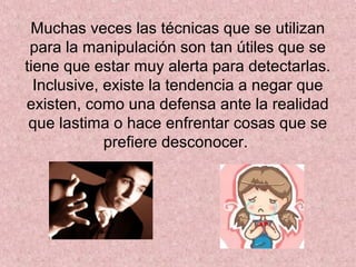 Muchas veces las técnicas que se utilizan
para la manipulación son tan útiles que se
tiene que estar muy alerta para detectarlas.
Inclusive, existe la tendencia a negar que
existen, como una defensa ante la realidad
que lastima o hace enfrentar cosas que se
prefiere desconocer.
 