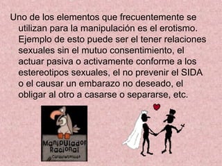 Uno de los elementos que frecuentemente se
utilizan para la manipulación es el erotismo.
Ejemplo de esto puede ser el tener relaciones
sexuales sin el mutuo consentimiento, el
actuar pasiva o activamente conforme a los
estereotipos sexuales, el no prevenir el SIDA
o el causar un embarazo no deseado, el
obligar al otro a casarse o separarse, etc.
 
