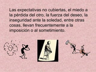 Las expectativas no cubiertas, el miedo a
la pérdida del otro, la fuerza del deseo, la
inseguridad ante la soledad, entre otras
cosas, llevan frecuentemente a la
imposición o al sometimiento.
 