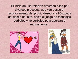 El inicio de una relación amorosa pasa por
diversos procesos, que van desde el
reconocimiento del propio deseo y la búsqueda
del deseo del otro, hasta el juego de mensajes
verbales y no verbales para acercarse
mutuamente.
 