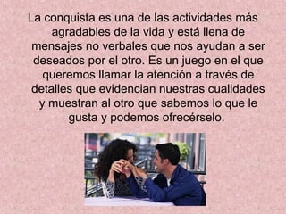 La conquista es una de las actividades más
agradables de la vida y está llena de
mensajes no verbales que nos ayudan a ser
deseados por el otro. Es un juego en el que
queremos llamar la atención a través de
detalles que evidencian nuestras cualidades
y muestran al otro que sabemos lo que le
gusta y podemos ofrecérselo.
 