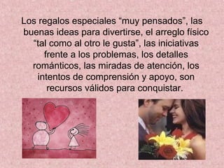 Los regalos especiales “muy pensados”, las
buenas ideas para divertirse, el arreglo físico
“tal como al otro le gusta”, las iniciativas
frente a los problemas, los detalles
románticos, las miradas de atención, los
intentos de comprensión y apoyo, son
recursos válidos para conquistar.
 