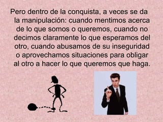 Pero dentro de la conquista, a veces se da
la manipulación: cuando mentimos acerca
de lo que somos o queremos, cuando no
decimos claramente lo que esperamos del
otro, cuando abusamos de su inseguridad
o aprovechamos situaciones para obligar
al otro a hacer lo que queremos que haga.
 
